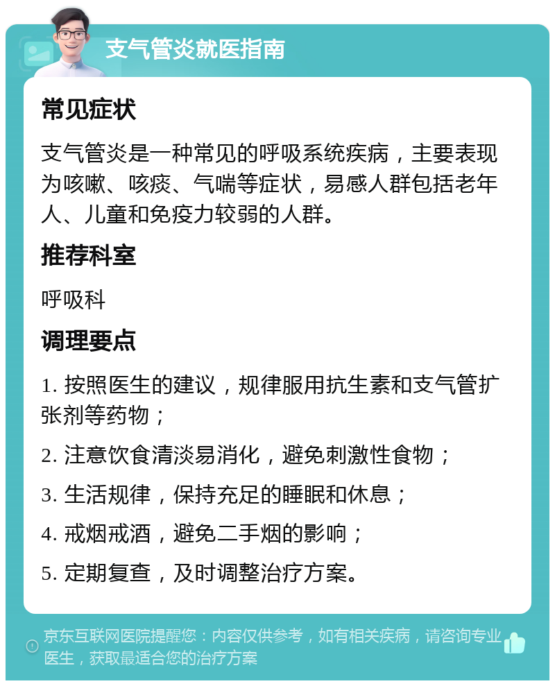 支气管炎就医指南 常见症状 支气管炎是一种常见的呼吸系统疾病，主要表现为咳嗽、咳痰、气喘等症状，易感人群包括老年人、儿童和免疫力较弱的人群。 推荐科室 呼吸科 调理要点 1. 按照医生的建议，规律服用抗生素和支气管扩张剂等药物； 2. 注意饮食清淡易消化，避免刺激性食物； 3. 生活规律，保持充足的睡眠和休息； 4. 戒烟戒酒，避免二手烟的影响； 5. 定期复查，及时调整治疗方案。