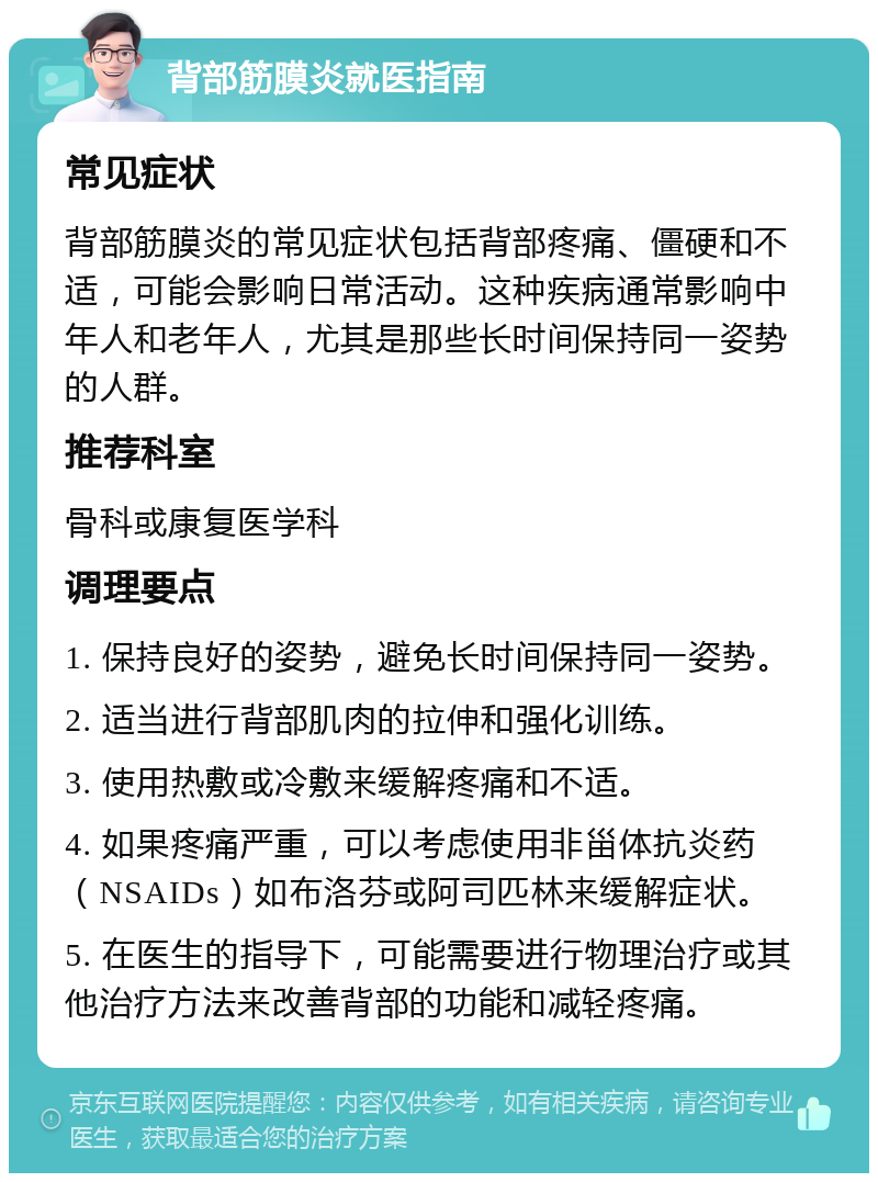 背部筋膜炎就医指南 常见症状 背部筋膜炎的常见症状包括背部疼痛、僵硬和不适，可能会影响日常活动。这种疾病通常影响中年人和老年人，尤其是那些长时间保持同一姿势的人群。 推荐科室 骨科或康复医学科 调理要点 1. 保持良好的姿势，避免长时间保持同一姿势。 2. 适当进行背部肌肉的拉伸和强化训练。 3. 使用热敷或冷敷来缓解疼痛和不适。 4. 如果疼痛严重，可以考虑使用非甾体抗炎药（NSAIDs）如布洛芬或阿司匹林来缓解症状。 5. 在医生的指导下，可能需要进行物理治疗或其他治疗方法来改善背部的功能和减轻疼痛。