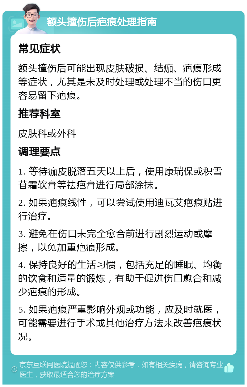 额头撞伤后疤痕处理指南 常见症状 额头撞伤后可能出现皮肤破损、结痂、疤痕形成等症状，尤其是未及时处理或处理不当的伤口更容易留下疤痕。 推荐科室 皮肤科或外科 调理要点 1. 等待痂皮脱落五天以上后，使用康瑞保或积雪苷霜软膏等祛疤膏进行局部涂抹。 2. 如果疤痕线性，可以尝试使用迪瓦艾疤痕贴进行治疗。 3. 避免在伤口未完全愈合前进行剧烈运动或摩擦，以免加重疤痕形成。 4. 保持良好的生活习惯，包括充足的睡眠、均衡的饮食和适量的锻炼，有助于促进伤口愈合和减少疤痕的形成。 5. 如果疤痕严重影响外观或功能，应及时就医，可能需要进行手术或其他治疗方法来改善疤痕状况。