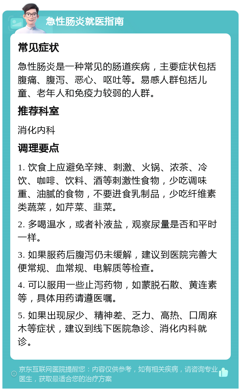 急性肠炎就医指南 常见症状 急性肠炎是一种常见的肠道疾病，主要症状包括腹痛、腹泻、恶心、呕吐等。易感人群包括儿童、老年人和免疫力较弱的人群。 推荐科室 消化内科 调理要点 1. 饮食上应避免辛辣、刺激、火锅、浓茶、冷饮、咖啡、饮料、酒等刺激性食物，少吃调味重、油腻的食物，不要进食乳制品，少吃纤维素类蔬菜，如芹菜、韭菜。 2. 多喝温水，或者补液盐，观察尿量是否和平时一样。 3. 如果服药后腹泻仍未缓解，建议到医院完善大便常规、血常规、电解质等检查。 4. 可以服用一些止泻药物，如蒙脱石散、黄连素等，具体用药请遵医嘱。 5. 如果出现尿少、精神差、乏力、高热、口周麻木等症状，建议到线下医院急诊、消化内科就诊。