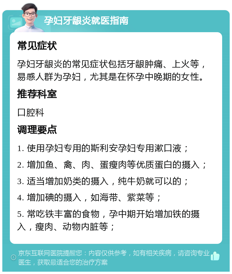 孕妇牙龈炎就医指南 常见症状 孕妇牙龈炎的常见症状包括牙龈肿痛、上火等，易感人群为孕妇，尤其是在怀孕中晚期的女性。 推荐科室 口腔科 调理要点 1. 使用孕妇专用的斯利安孕妇专用漱口液； 2. 增加鱼、禽、肉、蛋瘦肉等优质蛋白的摄入； 3. 适当增加奶类的摄入，纯牛奶就可以的； 4. 增加碘的摄入，如海带、紫菜等； 5. 常吃铁丰富的食物，孕中期开始增加铁的摄入，瘦肉、动物内脏等；