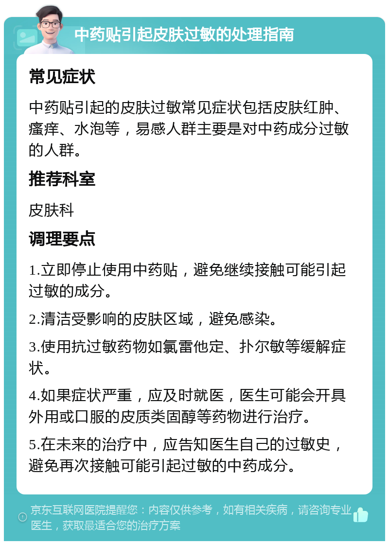 中药贴引起皮肤过敏的处理指南 常见症状 中药贴引起的皮肤过敏常见症状包括皮肤红肿、瘙痒、水泡等，易感人群主要是对中药成分过敏的人群。 推荐科室 皮肤科 调理要点 1.立即停止使用中药贴，避免继续接触可能引起过敏的成分。 2.清洁受影响的皮肤区域，避免感染。 3.使用抗过敏药物如氯雷他定、扑尔敏等缓解症状。 4.如果症状严重，应及时就医，医生可能会开具外用或口服的皮质类固醇等药物进行治疗。 5.在未来的治疗中，应告知医生自己的过敏史，避免再次接触可能引起过敏的中药成分。