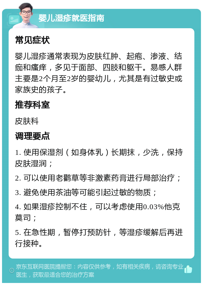 婴儿湿疹就医指南 常见症状 婴儿湿疹通常表现为皮肤红肿、起疱、渗液、结痂和瘙痒，多见于面部、四肢和躯干。易感人群主要是2个月至2岁的婴幼儿，尤其是有过敏史或家族史的孩子。 推荐科室 皮肤科 调理要点 1. 使用保湿剂（如身体乳）长期抹，少洗，保持皮肤湿润； 2. 可以使用老鹳草等非激素药膏进行局部治疗； 3. 避免使用茶油等可能引起过敏的物质； 4. 如果湿疹控制不住，可以考虑使用0.03%他克莫司； 5. 在急性期，暂停打预防针，等湿疹缓解后再进行接种。