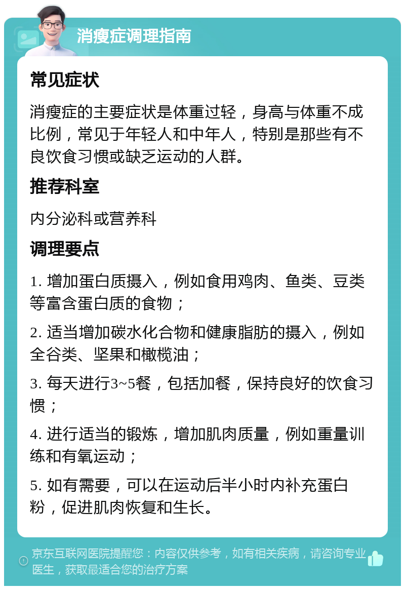 消瘦症调理指南 常见症状 消瘦症的主要症状是体重过轻，身高与体重不成比例，常见于年轻人和中年人，特别是那些有不良饮食习惯或缺乏运动的人群。 推荐科室 内分泌科或营养科 调理要点 1. 增加蛋白质摄入，例如食用鸡肉、鱼类、豆类等富含蛋白质的食物； 2. 适当增加碳水化合物和健康脂肪的摄入，例如全谷类、坚果和橄榄油； 3. 每天进行3~5餐，包括加餐，保持良好的饮食习惯； 4. 进行适当的锻炼，增加肌肉质量，例如重量训练和有氧运动； 5. 如有需要，可以在运动后半小时内补充蛋白粉，促进肌肉恢复和生长。