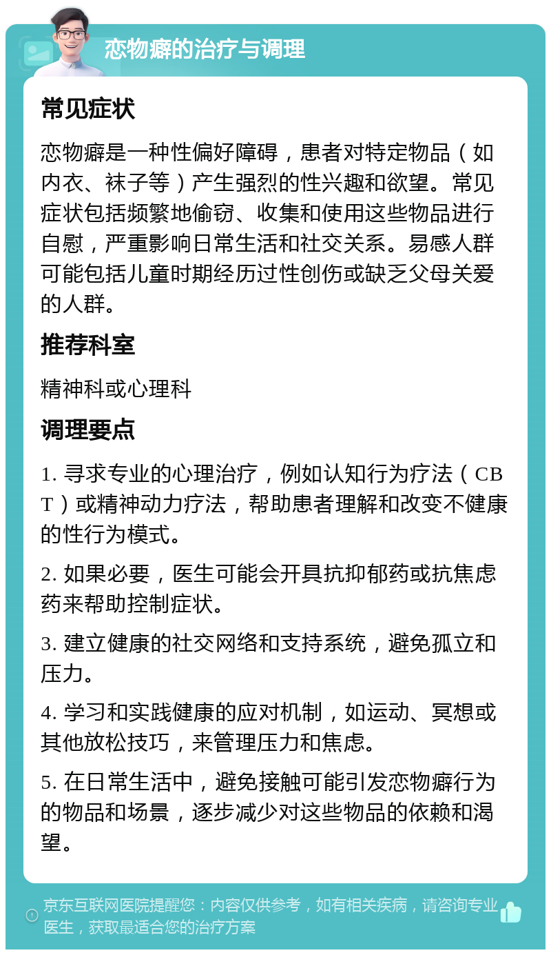 恋物癖的治疗与调理 常见症状 恋物癖是一种性偏好障碍，患者对特定物品（如内衣、袜子等）产生强烈的性兴趣和欲望。常见症状包括频繁地偷窃、收集和使用这些物品进行自慰，严重影响日常生活和社交关系。易感人群可能包括儿童时期经历过性创伤或缺乏父母关爱的人群。 推荐科室 精神科或心理科 调理要点 1. 寻求专业的心理治疗，例如认知行为疗法（CBT）或精神动力疗法，帮助患者理解和改变不健康的性行为模式。 2. 如果必要，医生可能会开具抗抑郁药或抗焦虑药来帮助控制症状。 3. 建立健康的社交网络和支持系统，避免孤立和压力。 4. 学习和实践健康的应对机制，如运动、冥想或其他放松技巧，来管理压力和焦虑。 5. 在日常生活中，避免接触可能引发恋物癖行为的物品和场景，逐步减少对这些物品的依赖和渴望。