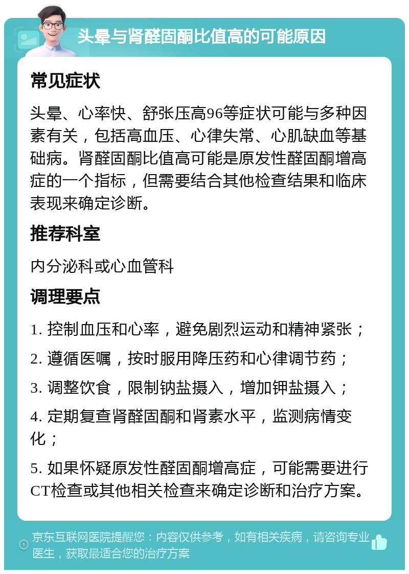 头晕与肾醛固酮比值高的可能原因 常见症状 头晕、心率快、舒张压高96等症状可能与多种因素有关，包括高血压、心律失常、心肌缺血等基础病。肾醛固酮比值高可能是原发性醛固酮增高症的一个指标，但需要结合其他检查结果和临床表现来确定诊断。 推荐科室 内分泌科或心血管科 调理要点 1. 控制血压和心率，避免剧烈运动和精神紧张； 2. 遵循医嘱，按时服用降压药和心律调节药； 3. 调整饮食，限制钠盐摄入，增加钾盐摄入； 4. 定期复查肾醛固酮和肾素水平，监测病情变化； 5. 如果怀疑原发性醛固酮增高症，可能需要进行CT检查或其他相关检查来确定诊断和治疗方案。