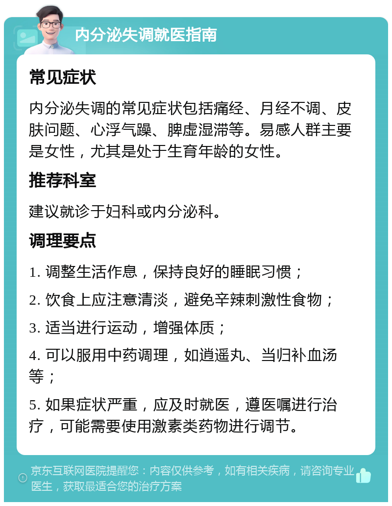 内分泌失调就医指南 常见症状 内分泌失调的常见症状包括痛经、月经不调、皮肤问题、心浮气躁、脾虚湿滞等。易感人群主要是女性，尤其是处于生育年龄的女性。 推荐科室 建议就诊于妇科或内分泌科。 调理要点 1. 调整生活作息，保持良好的睡眠习惯； 2. 饮食上应注意清淡，避免辛辣刺激性食物； 3. 适当进行运动，增强体质； 4. 可以服用中药调理，如逍遥丸、当归补血汤等； 5. 如果症状严重，应及时就医，遵医嘱进行治疗，可能需要使用激素类药物进行调节。