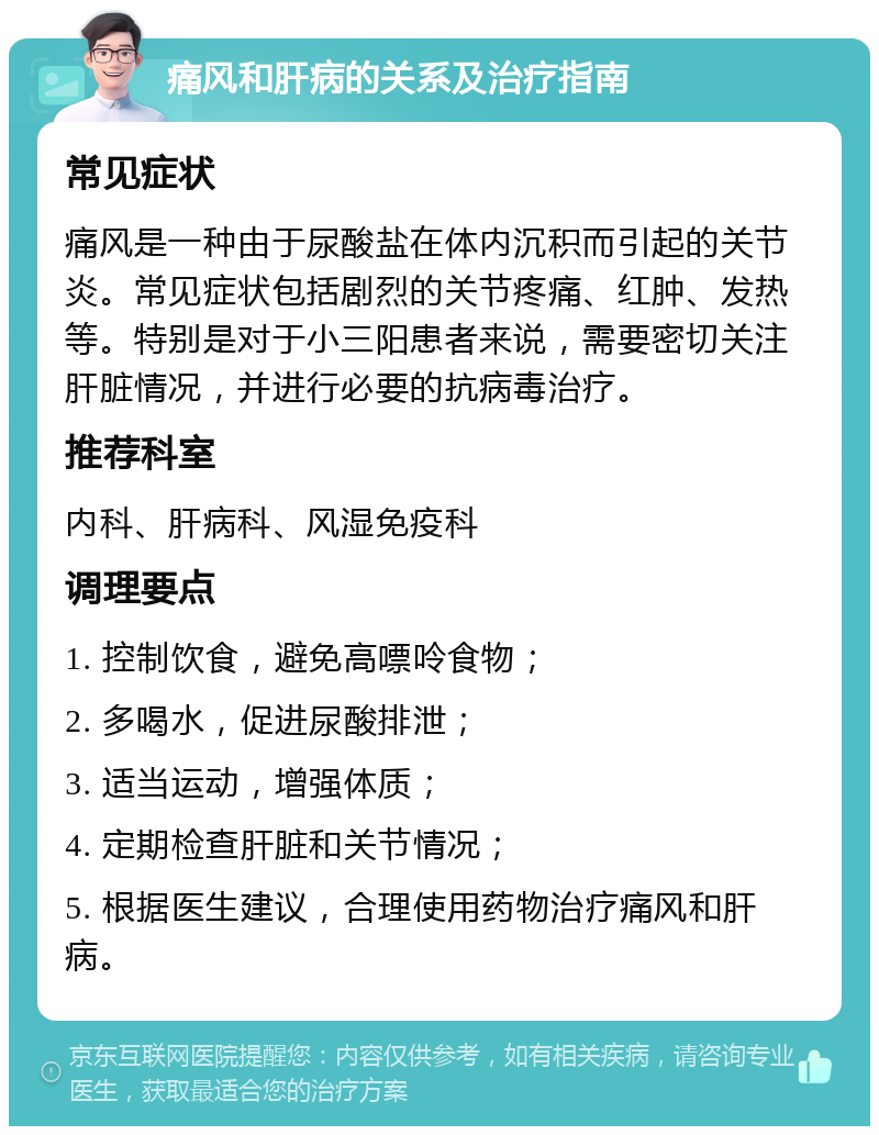 痛风和肝病的关系及治疗指南 常见症状 痛风是一种由于尿酸盐在体内沉积而引起的关节炎。常见症状包括剧烈的关节疼痛、红肿、发热等。特别是对于小三阳患者来说，需要密切关注肝脏情况，并进行必要的抗病毒治疗。 推荐科室 内科、肝病科、风湿免疫科 调理要点 1. 控制饮食，避免高嘌呤食物； 2. 多喝水，促进尿酸排泄； 3. 适当运动，增强体质； 4. 定期检查肝脏和关节情况； 5. 根据医生建议，合理使用药物治疗痛风和肝病。