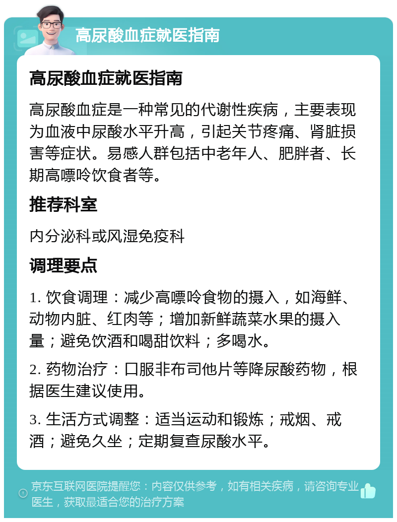 高尿酸血症就医指南 高尿酸血症就医指南 高尿酸血症是一种常见的代谢性疾病，主要表现为血液中尿酸水平升高，引起关节疼痛、肾脏损害等症状。易感人群包括中老年人、肥胖者、长期高嘌呤饮食者等。 推荐科室 内分泌科或风湿免疫科 调理要点 1. 饮食调理：减少高嘌呤食物的摄入，如海鲜、动物内脏、红肉等；增加新鲜蔬菜水果的摄入量；避免饮酒和喝甜饮料；多喝水。 2. 药物治疗：口服非布司他片等降尿酸药物，根据医生建议使用。 3. 生活方式调整：适当运动和锻炼；戒烟、戒酒；避免久坐；定期复查尿酸水平。