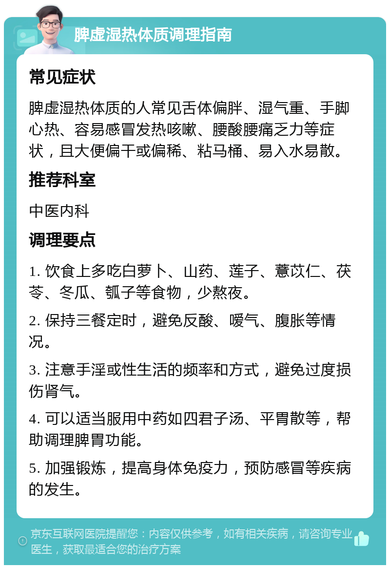 脾虚湿热体质调理指南 常见症状 脾虚湿热体质的人常见舌体偏胖、湿气重、手脚心热、容易感冒发热咳嗽、腰酸腰痛乏力等症状，且大便偏干或偏稀、粘马桶、易入水易散。 推荐科室 中医内科 调理要点 1. 饮食上多吃白萝卜、山药、莲子、薏苡仁、茯苓、冬瓜、瓠子等食物，少熬夜。 2. 保持三餐定时，避免反酸、嗳气、腹胀等情况。 3. 注意手淫或性生活的频率和方式，避免过度损伤肾气。 4. 可以适当服用中药如四君子汤、平胃散等，帮助调理脾胃功能。 5. 加强锻炼，提高身体免疫力，预防感冒等疾病的发生。