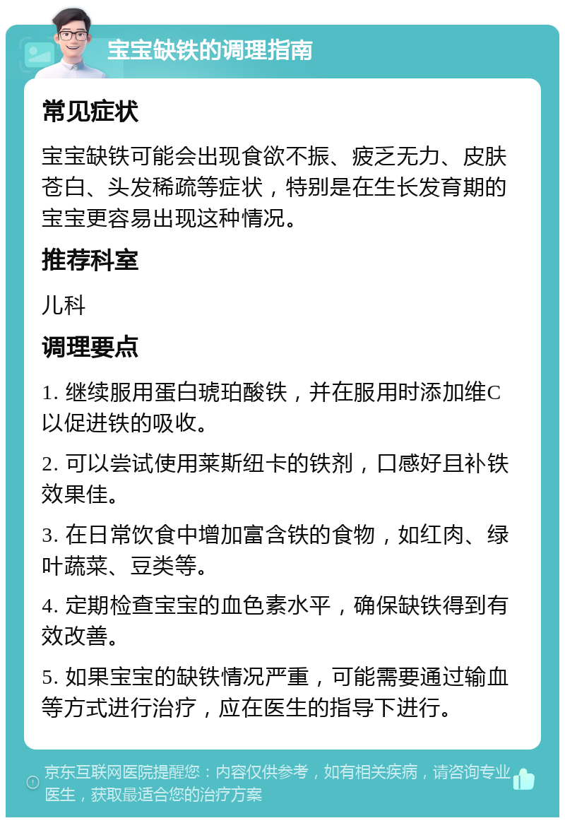 宝宝缺铁的调理指南 常见症状 宝宝缺铁可能会出现食欲不振、疲乏无力、皮肤苍白、头发稀疏等症状，特别是在生长发育期的宝宝更容易出现这种情况。 推荐科室 儿科 调理要点 1. 继续服用蛋白琥珀酸铁，并在服用时添加维C以促进铁的吸收。 2. 可以尝试使用莱斯纽卡的铁剂，口感好且补铁效果佳。 3. 在日常饮食中增加富含铁的食物，如红肉、绿叶蔬菜、豆类等。 4. 定期检查宝宝的血色素水平，确保缺铁得到有效改善。 5. 如果宝宝的缺铁情况严重，可能需要通过输血等方式进行治疗，应在医生的指导下进行。