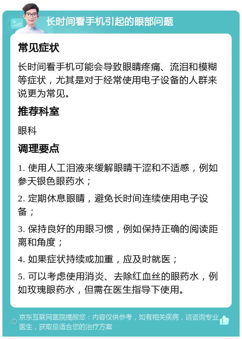 长时间看手机引起的眼部问题 常见症状 长时间看手机可能会导致眼睛疼痛、流泪和模糊等症状，尤其是对于经常使用电子设备的人群来说更为常见。 推荐科室 眼科 调理要点 1. 使用人工泪液来缓解眼睛干涩和不适感，例如参天银色眼药水； 2. 定期休息眼睛，避免长时间连续使用电子设备； 3. 保持良好的用眼习惯，例如保持正确的阅读距离和角度； 4. 如果症状持续或加重，应及时就医； 5. 可以考虑使用消炎、去除红血丝的眼药水，例如玫瑰眼药水，但需在医生指导下使用。