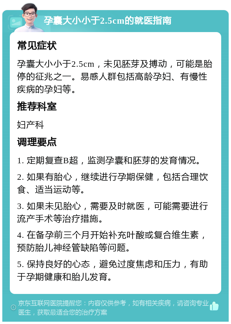 孕囊大小小于2.5cm的就医指南 常见症状 孕囊大小小于2.5cm，未见胚芽及搏动，可能是胎停的征兆之一。易感人群包括高龄孕妇、有慢性疾病的孕妇等。 推荐科室 妇产科 调理要点 1. 定期复查B超，监测孕囊和胚芽的发育情况。 2. 如果有胎心，继续进行孕期保健，包括合理饮食、适当运动等。 3. 如果未见胎心，需要及时就医，可能需要进行流产手术等治疗措施。 4. 在备孕前三个月开始补充叶酸或复合维生素，预防胎儿神经管缺陷等问题。 5. 保持良好的心态，避免过度焦虑和压力，有助于孕期健康和胎儿发育。