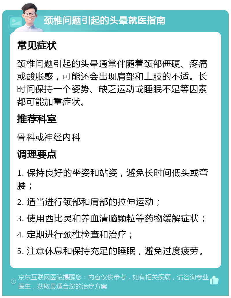 颈椎问题引起的头晕就医指南 常见症状 颈椎问题引起的头晕通常伴随着颈部僵硬、疼痛或酸胀感，可能还会出现肩部和上肢的不适。长时间保持一个姿势、缺乏运动或睡眠不足等因素都可能加重症状。 推荐科室 骨科或神经内科 调理要点 1. 保持良好的坐姿和站姿，避免长时间低头或弯腰； 2. 适当进行颈部和肩部的拉伸运动； 3. 使用西比灵和养血清脑颗粒等药物缓解症状； 4. 定期进行颈椎检查和治疗； 5. 注意休息和保持充足的睡眠，避免过度疲劳。