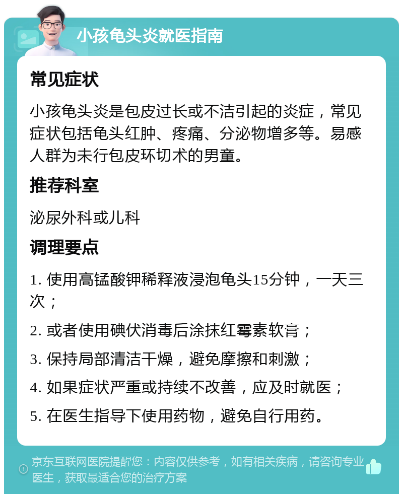 小孩龟头炎就医指南 常见症状 小孩龟头炎是包皮过长或不洁引起的炎症，常见症状包括龟头红肿、疼痛、分泌物增多等。易感人群为未行包皮环切术的男童。 推荐科室 泌尿外科或儿科 调理要点 1. 使用高锰酸钾稀释液浸泡龟头15分钟，一天三次； 2. 或者使用碘伏消毒后涂抹红霉素软膏； 3. 保持局部清洁干燥，避免摩擦和刺激； 4. 如果症状严重或持续不改善，应及时就医； 5. 在医生指导下使用药物，避免自行用药。