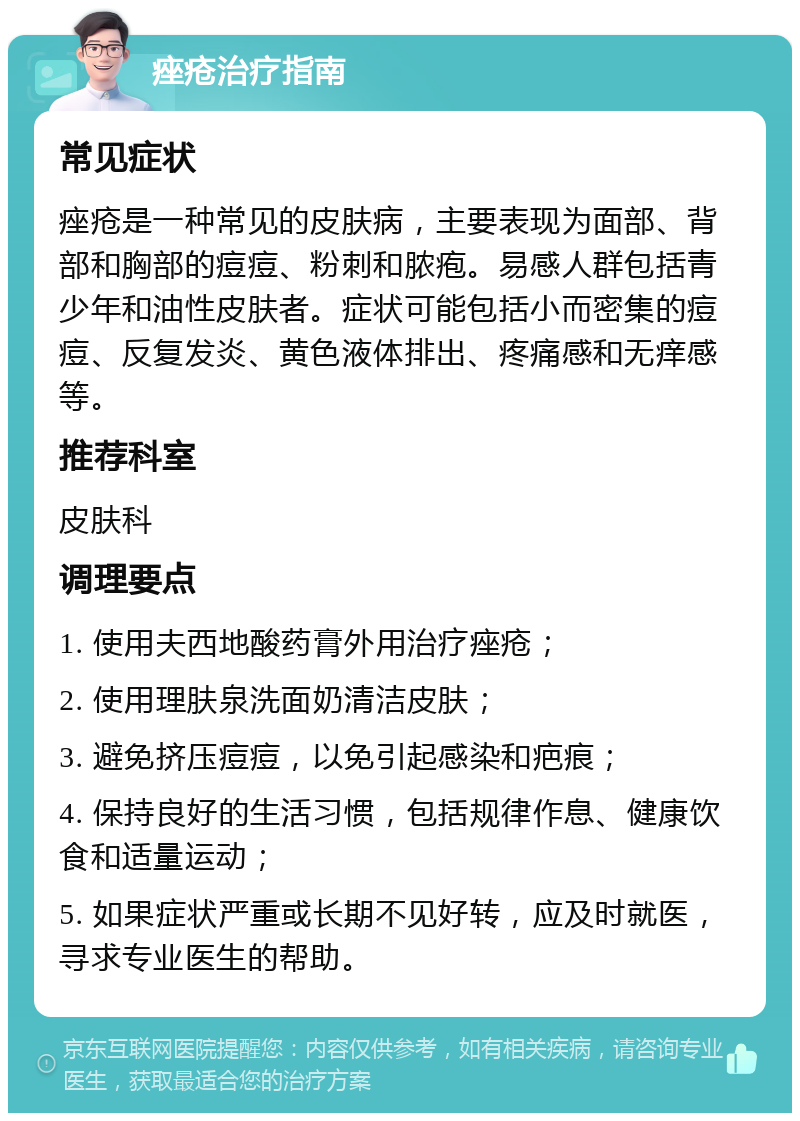 痤疮治疗指南 常见症状 痤疮是一种常见的皮肤病，主要表现为面部、背部和胸部的痘痘、粉刺和脓疱。易感人群包括青少年和油性皮肤者。症状可能包括小而密集的痘痘、反复发炎、黄色液体排出、疼痛感和无痒感等。 推荐科室 皮肤科 调理要点 1. 使用夫西地酸药膏外用治疗痤疮； 2. 使用理肤泉洗面奶清洁皮肤； 3. 避免挤压痘痘，以免引起感染和疤痕； 4. 保持良好的生活习惯，包括规律作息、健康饮食和适量运动； 5. 如果症状严重或长期不见好转，应及时就医，寻求专业医生的帮助。