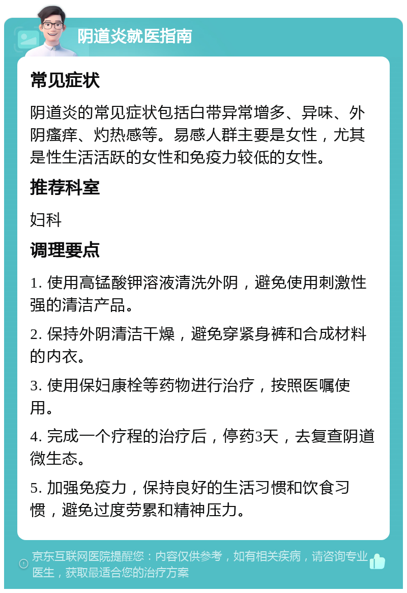 阴道炎就医指南 常见症状 阴道炎的常见症状包括白带异常增多、异味、外阴瘙痒、灼热感等。易感人群主要是女性，尤其是性生活活跃的女性和免疫力较低的女性。 推荐科室 妇科 调理要点 1. 使用高锰酸钾溶液清洗外阴，避免使用刺激性强的清洁产品。 2. 保持外阴清洁干燥，避免穿紧身裤和合成材料的内衣。 3. 使用保妇康栓等药物进行治疗，按照医嘱使用。 4. 完成一个疗程的治疗后，停药3天，去复查阴道微生态。 5. 加强免疫力，保持良好的生活习惯和饮食习惯，避免过度劳累和精神压力。