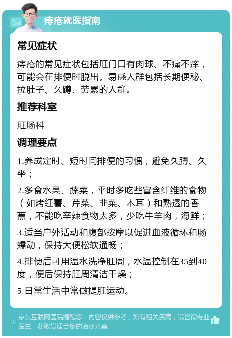 痔疮就医指南 常见症状 痔疮的常见症状包括肛门口有肉球、不痛不痒，可能会在排便时脱出。易感人群包括长期便秘、拉肚子、久蹲、劳累的人群。 推荐科室 肛肠科 调理要点 1.养成定时、短时间排便的习惯，避免久蹲、久坐； 2.多食水果、蔬菜，平时多吃些富含纤维的食物（如烤红薯、芹菜、韭菜、木耳）和熟透的香蕉，不能吃辛辣食物太多，少吃牛羊肉，海鲜； 3.适当户外活动和腹部按摩以促进血液循环和肠蠕动，保持大便松软通畅； 4.排便后可用温水洗净肛周，水温控制在35到40度，便后保持肛周清洁干燥； 5.日常生活中常做提肛运动。