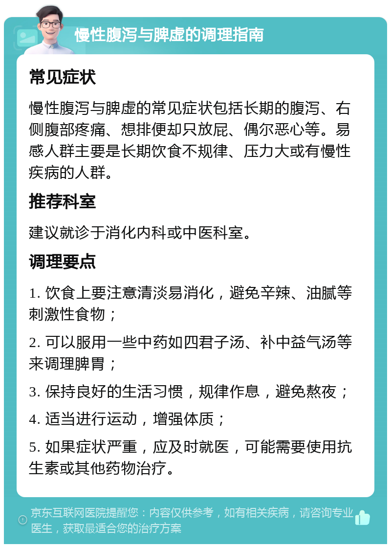 慢性腹泻与脾虚的调理指南 常见症状 慢性腹泻与脾虚的常见症状包括长期的腹泻、右侧腹部疼痛、想排便却只放屁、偶尔恶心等。易感人群主要是长期饮食不规律、压力大或有慢性疾病的人群。 推荐科室 建议就诊于消化内科或中医科室。 调理要点 1. 饮食上要注意清淡易消化，避免辛辣、油腻等刺激性食物； 2. 可以服用一些中药如四君子汤、补中益气汤等来调理脾胃； 3. 保持良好的生活习惯，规律作息，避免熬夜； 4. 适当进行运动，增强体质； 5. 如果症状严重，应及时就医，可能需要使用抗生素或其他药物治疗。