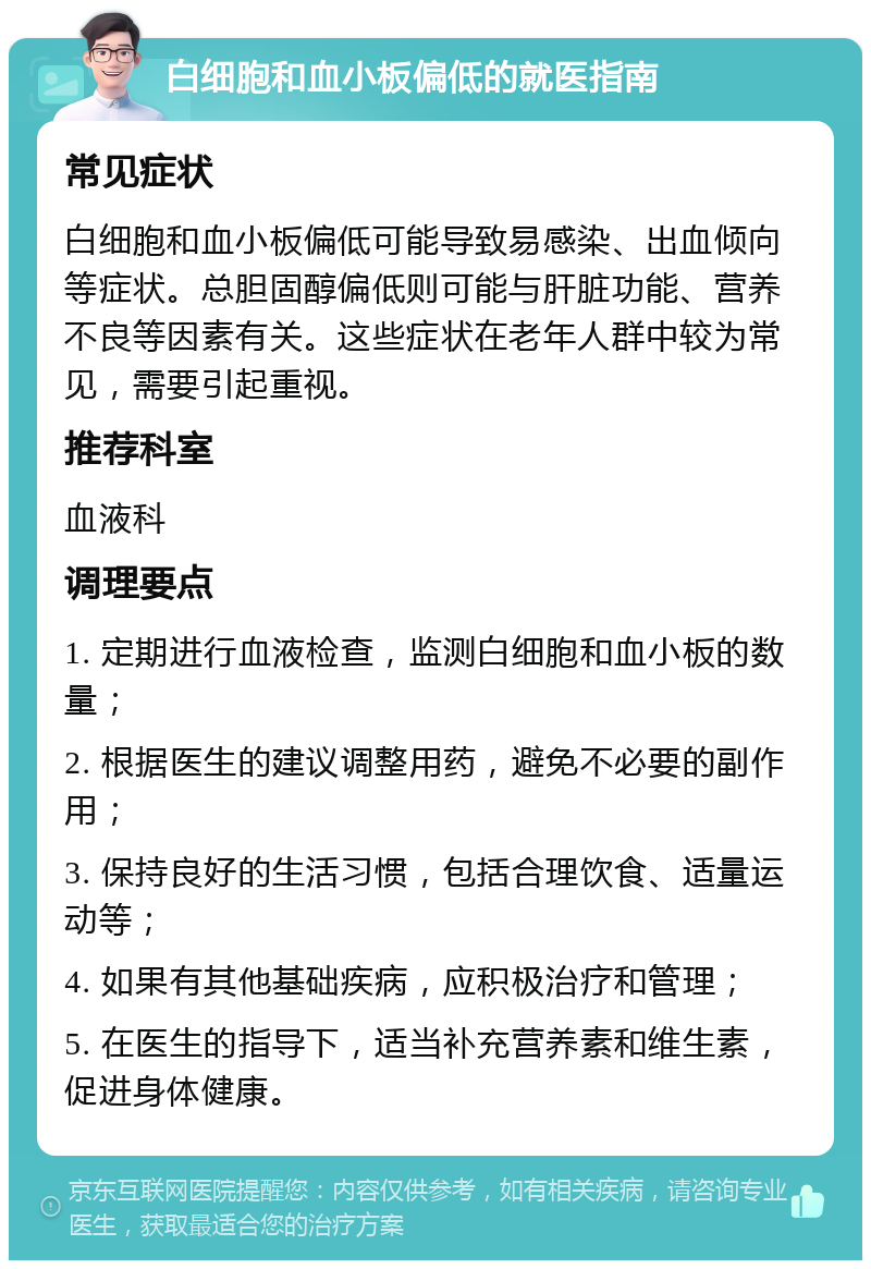 白细胞和血小板偏低的就医指南 常见症状 白细胞和血小板偏低可能导致易感染、出血倾向等症状。总胆固醇偏低则可能与肝脏功能、营养不良等因素有关。这些症状在老年人群中较为常见，需要引起重视。 推荐科室 血液科 调理要点 1. 定期进行血液检查，监测白细胞和血小板的数量； 2. 根据医生的建议调整用药，避免不必要的副作用； 3. 保持良好的生活习惯，包括合理饮食、适量运动等； 4. 如果有其他基础疾病，应积极治疗和管理； 5. 在医生的指导下，适当补充营养素和维生素，促进身体健康。