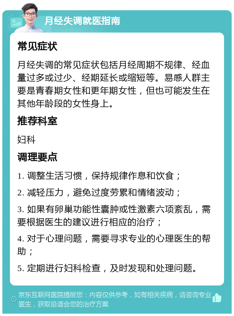 月经失调就医指南 常见症状 月经失调的常见症状包括月经周期不规律、经血量过多或过少、经期延长或缩短等。易感人群主要是青春期女性和更年期女性，但也可能发生在其他年龄段的女性身上。 推荐科室 妇科 调理要点 1. 调整生活习惯，保持规律作息和饮食； 2. 减轻压力，避免过度劳累和情绪波动； 3. 如果有卵巢功能性囊肿或性激素六项紊乱，需要根据医生的建议进行相应的治疗； 4. 对于心理问题，需要寻求专业的心理医生的帮助； 5. 定期进行妇科检查，及时发现和处理问题。