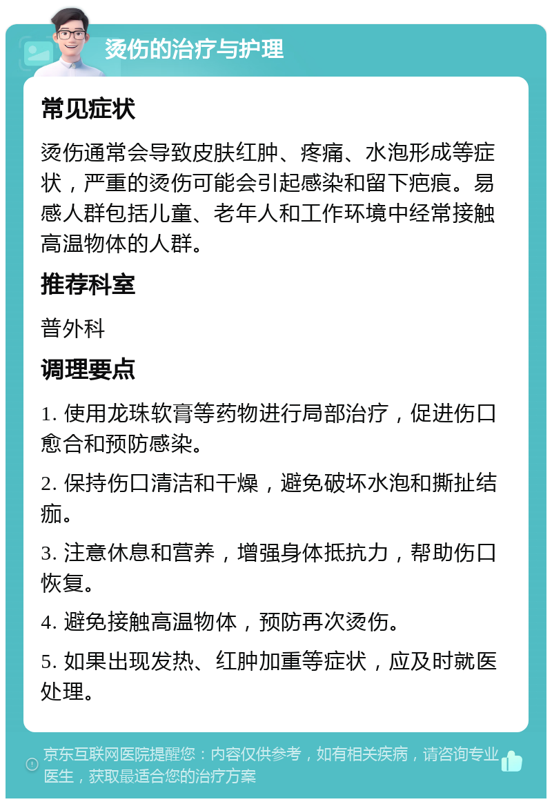 烫伤的治疗与护理 常见症状 烫伤通常会导致皮肤红肿、疼痛、水泡形成等症状，严重的烫伤可能会引起感染和留下疤痕。易感人群包括儿童、老年人和工作环境中经常接触高温物体的人群。 推荐科室 普外科 调理要点 1. 使用龙珠软膏等药物进行局部治疗，促进伤口愈合和预防感染。 2. 保持伤口清洁和干燥，避免破坏水泡和撕扯结痂。 3. 注意休息和营养，增强身体抵抗力，帮助伤口恢复。 4. 避免接触高温物体，预防再次烫伤。 5. 如果出现发热、红肿加重等症状，应及时就医处理。