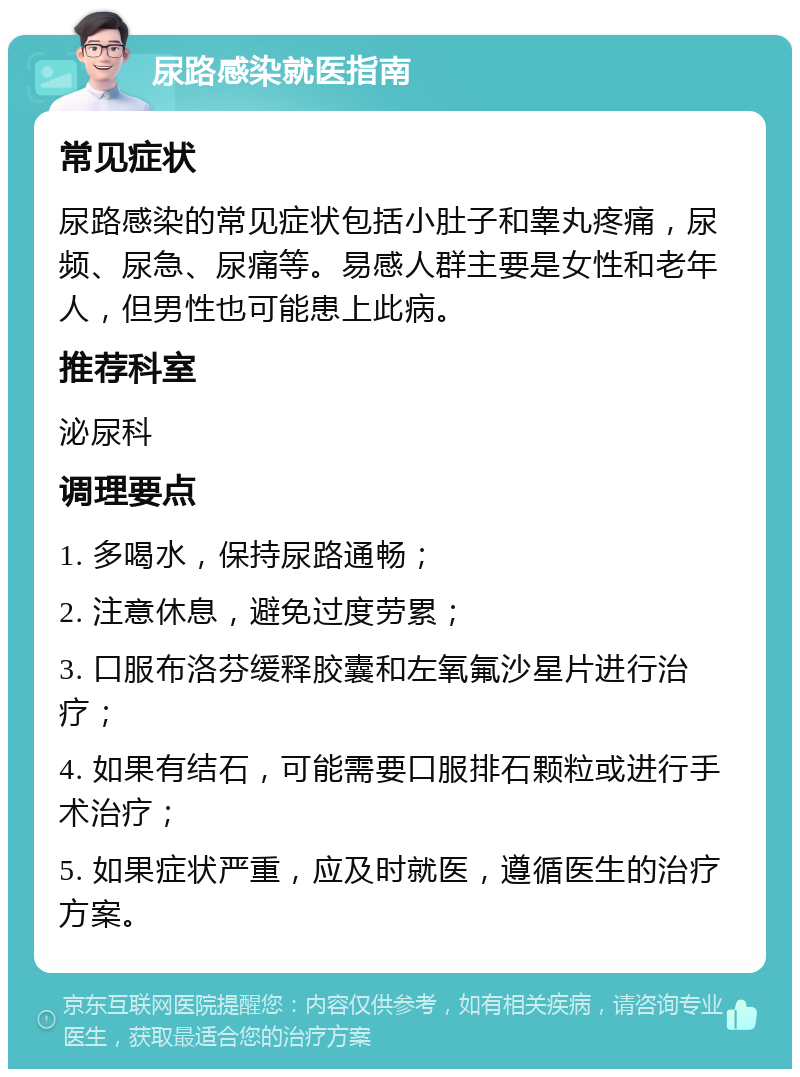 尿路感染就医指南 常见症状 尿路感染的常见症状包括小肚子和睾丸疼痛，尿频、尿急、尿痛等。易感人群主要是女性和老年人，但男性也可能患上此病。 推荐科室 泌尿科 调理要点 1. 多喝水，保持尿路通畅； 2. 注意休息，避免过度劳累； 3. 口服布洛芬缓释胶囊和左氧氟沙星片进行治疗； 4. 如果有结石，可能需要口服排石颗粒或进行手术治疗； 5. 如果症状严重，应及时就医，遵循医生的治疗方案。