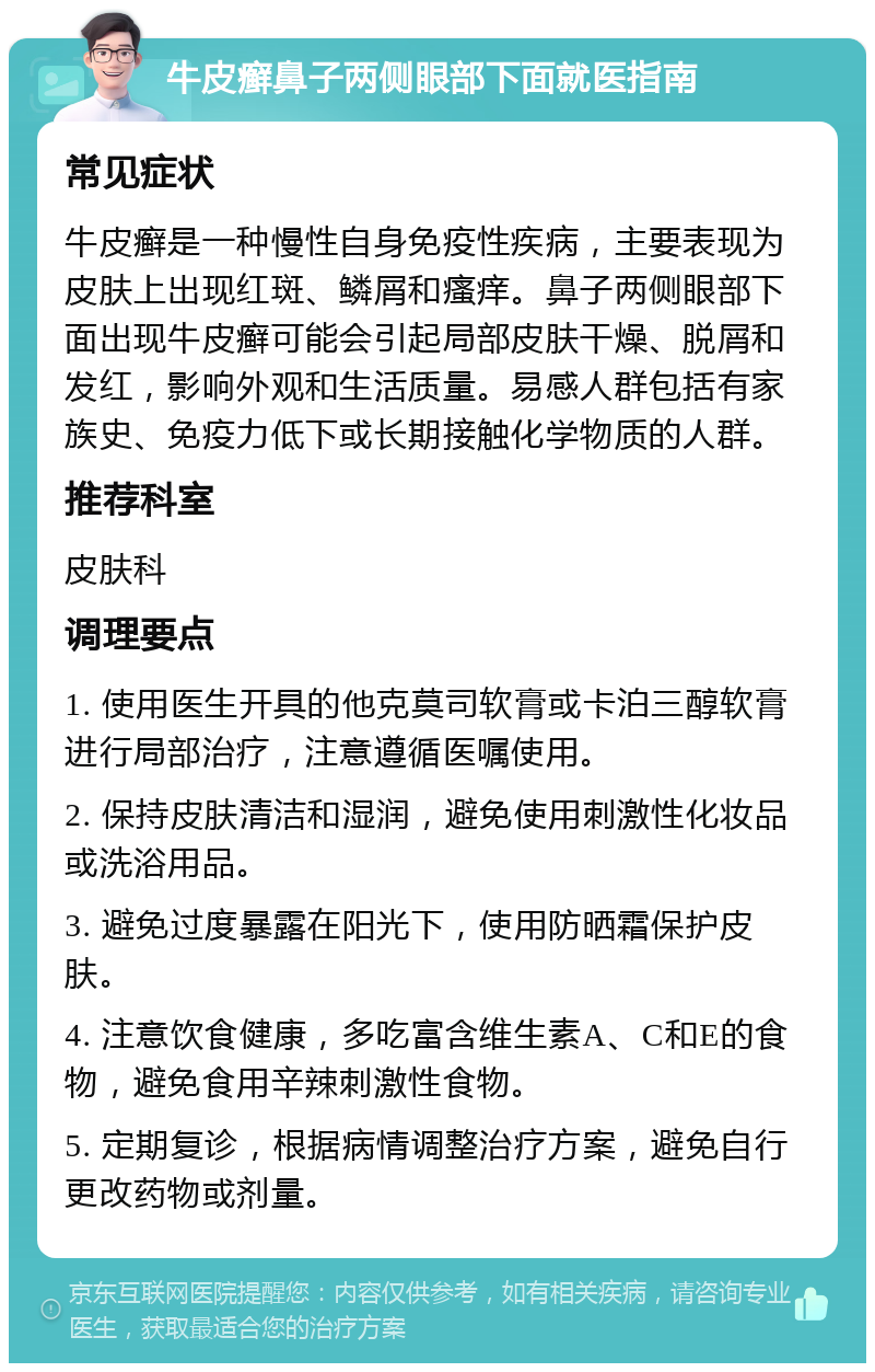 牛皮癣鼻子两侧眼部下面就医指南 常见症状 牛皮癣是一种慢性自身免疫性疾病，主要表现为皮肤上出现红斑、鳞屑和瘙痒。鼻子两侧眼部下面出现牛皮癣可能会引起局部皮肤干燥、脱屑和发红，影响外观和生活质量。易感人群包括有家族史、免疫力低下或长期接触化学物质的人群。 推荐科室 皮肤科 调理要点 1. 使用医生开具的他克莫司软膏或卡泊三醇软膏进行局部治疗，注意遵循医嘱使用。 2. 保持皮肤清洁和湿润，避免使用刺激性化妆品或洗浴用品。 3. 避免过度暴露在阳光下，使用防晒霜保护皮肤。 4. 注意饮食健康，多吃富含维生素A、C和E的食物，避免食用辛辣刺激性食物。 5. 定期复诊，根据病情调整治疗方案，避免自行更改药物或剂量。