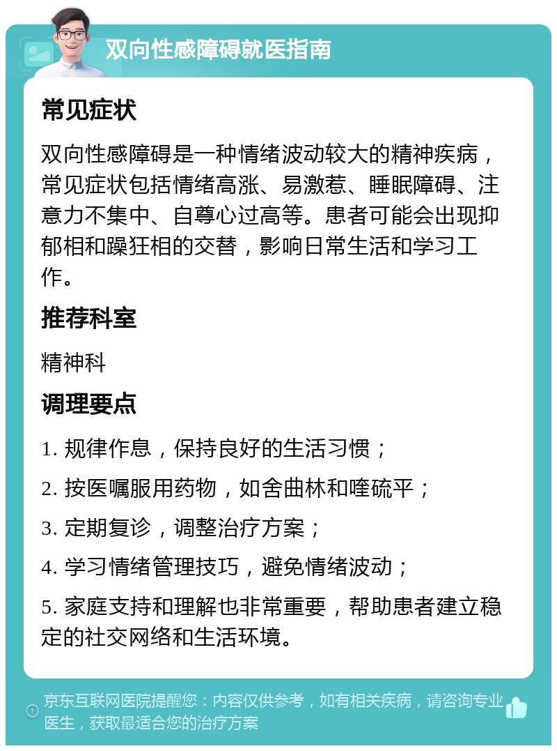 双向性感障碍就医指南 常见症状 双向性感障碍是一种情绪波动较大的精神疾病，常见症状包括情绪高涨、易激惹、睡眠障碍、注意力不集中、自尊心过高等。患者可能会出现抑郁相和躁狂相的交替，影响日常生活和学习工作。 推荐科室 精神科 调理要点 1. 规律作息，保持良好的生活习惯； 2. 按医嘱服用药物，如舍曲林和喹硫平； 3. 定期复诊，调整治疗方案； 4. 学习情绪管理技巧，避免情绪波动； 5. 家庭支持和理解也非常重要，帮助患者建立稳定的社交网络和生活环境。