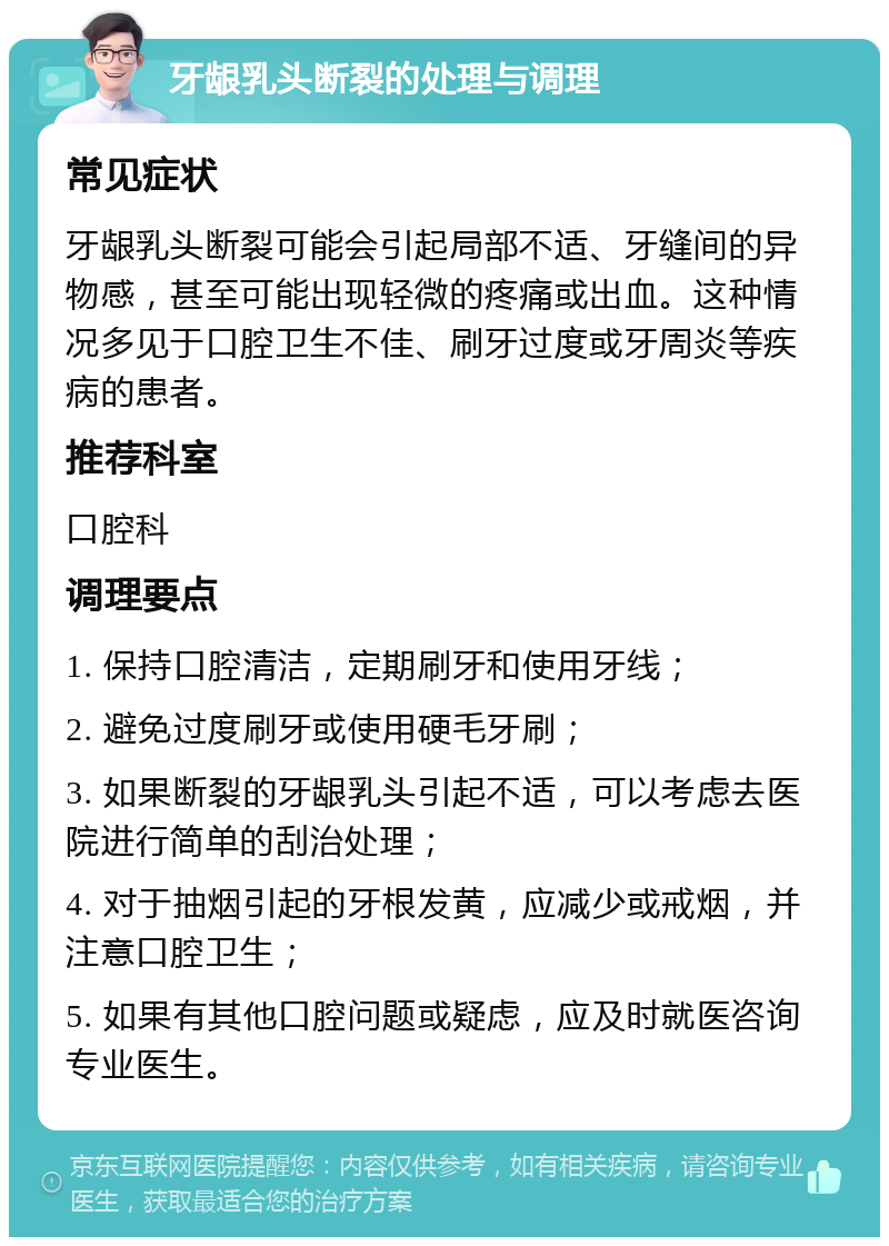 牙龈乳头断裂的处理与调理 常见症状 牙龈乳头断裂可能会引起局部不适、牙缝间的异物感，甚至可能出现轻微的疼痛或出血。这种情况多见于口腔卫生不佳、刷牙过度或牙周炎等疾病的患者。 推荐科室 口腔科 调理要点 1. 保持口腔清洁，定期刷牙和使用牙线； 2. 避免过度刷牙或使用硬毛牙刷； 3. 如果断裂的牙龈乳头引起不适，可以考虑去医院进行简单的刮治处理； 4. 对于抽烟引起的牙根发黄，应减少或戒烟，并注意口腔卫生； 5. 如果有其他口腔问题或疑虑，应及时就医咨询专业医生。