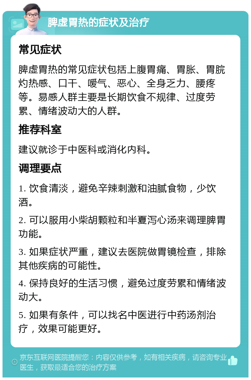 脾虚胃热的症状及治疗 常见症状 脾虚胃热的常见症状包括上腹胃痛、胃胀、胃脘灼热感、口干、嗳气、恶心、全身乏力、腰疼等。易感人群主要是长期饮食不规律、过度劳累、情绪波动大的人群。 推荐科室 建议就诊于中医科或消化内科。 调理要点 1. 饮食清淡，避免辛辣刺激和油腻食物，少饮酒。 2. 可以服用小柴胡颗粒和半夏泻心汤来调理脾胃功能。 3. 如果症状严重，建议去医院做胃镜检查，排除其他疾病的可能性。 4. 保持良好的生活习惯，避免过度劳累和情绪波动大。 5. 如果有条件，可以找名中医进行中药汤剂治疗，效果可能更好。