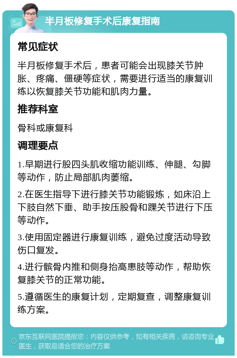 半月板修复手术后康复指南 常见症状 半月板修复手术后，患者可能会出现膝关节肿胀、疼痛、僵硬等症状，需要进行适当的康复训练以恢复膝关节功能和肌肉力量。 推荐科室 骨科或康复科 调理要点 1.早期进行股四头肌收缩功能训练、伸腿、勾脚等动作，防止局部肌肉萎缩。 2.在医生指导下进行膝关节功能锻炼，如床沿上下肢自然下垂、助手按压股骨和踝关节进行下压等动作。 3.使用固定器进行康复训练，避免过度活动导致伤口复发。 4.进行髌骨内推和侧身抬高患肢等动作，帮助恢复膝关节的正常功能。 5.遵循医生的康复计划，定期复查，调整康复训练方案。