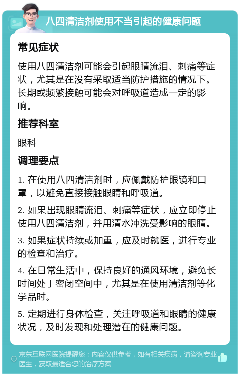 八四清洁剂使用不当引起的健康问题 常见症状 使用八四清洁剂可能会引起眼睛流泪、刺痛等症状，尤其是在没有采取适当防护措施的情况下。长期或频繁接触可能会对呼吸道造成一定的影响。 推荐科室 眼科 调理要点 1. 在使用八四清洁剂时，应佩戴防护眼镜和口罩，以避免直接接触眼睛和呼吸道。 2. 如果出现眼睛流泪、刺痛等症状，应立即停止使用八四清洁剂，并用清水冲洗受影响的眼睛。 3. 如果症状持续或加重，应及时就医，进行专业的检查和治疗。 4. 在日常生活中，保持良好的通风环境，避免长时间处于密闭空间中，尤其是在使用清洁剂等化学品时。 5. 定期进行身体检查，关注呼吸道和眼睛的健康状况，及时发现和处理潜在的健康问题。