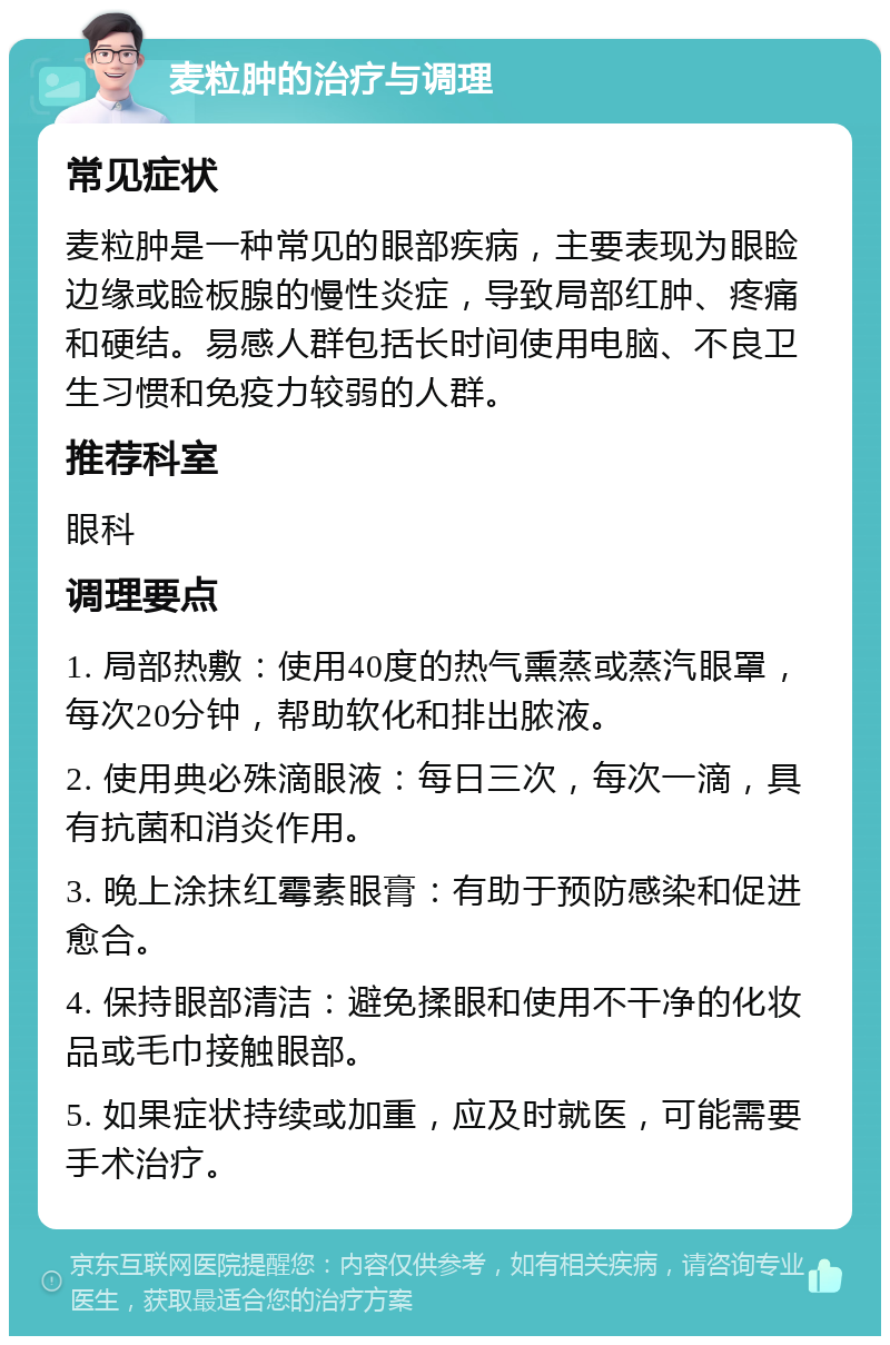 麦粒肿的治疗与调理 常见症状 麦粒肿是一种常见的眼部疾病，主要表现为眼睑边缘或睑板腺的慢性炎症，导致局部红肿、疼痛和硬结。易感人群包括长时间使用电脑、不良卫生习惯和免疫力较弱的人群。 推荐科室 眼科 调理要点 1. 局部热敷：使用40度的热气熏蒸或蒸汽眼罩，每次20分钟，帮助软化和排出脓液。 2. 使用典必殊滴眼液：每日三次，每次一滴，具有抗菌和消炎作用。 3. 晚上涂抹红霉素眼膏：有助于预防感染和促进愈合。 4. 保持眼部清洁：避免揉眼和使用不干净的化妆品或毛巾接触眼部。 5. 如果症状持续或加重，应及时就医，可能需要手术治疗。