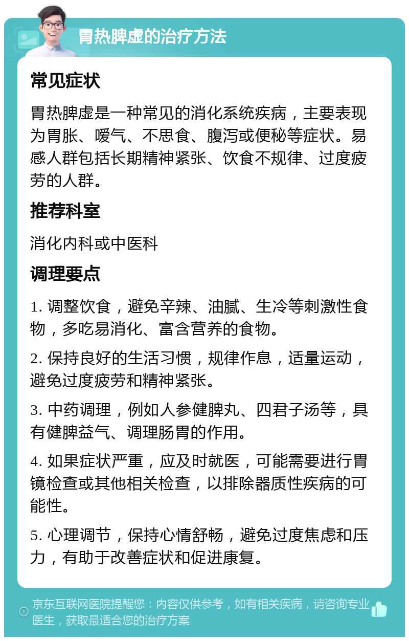 胃热脾虚的治疗方法 常见症状 胃热脾虚是一种常见的消化系统疾病，主要表现为胃胀、嗳气、不思食、腹泻或便秘等症状。易感人群包括长期精神紧张、饮食不规律、过度疲劳的人群。 推荐科室 消化内科或中医科 调理要点 1. 调整饮食，避免辛辣、油腻、生冷等刺激性食物，多吃易消化、富含营养的食物。 2. 保持良好的生活习惯，规律作息，适量运动，避免过度疲劳和精神紧张。 3. 中药调理，例如人参健脾丸、四君子汤等，具有健脾益气、调理肠胃的作用。 4. 如果症状严重，应及时就医，可能需要进行胃镜检查或其他相关检查，以排除器质性疾病的可能性。 5. 心理调节，保持心情舒畅，避免过度焦虑和压力，有助于改善症状和促进康复。