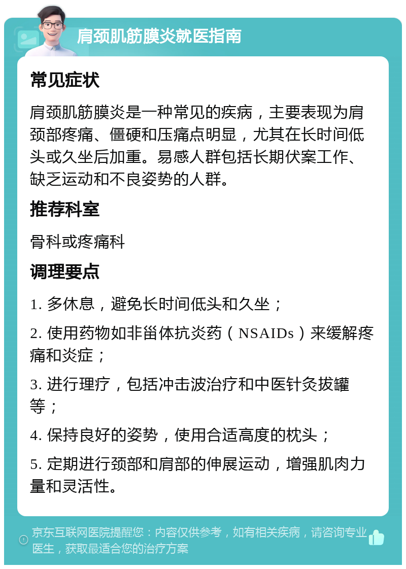 肩颈肌筋膜炎就医指南 常见症状 肩颈肌筋膜炎是一种常见的疾病，主要表现为肩颈部疼痛、僵硬和压痛点明显，尤其在长时间低头或久坐后加重。易感人群包括长期伏案工作、缺乏运动和不良姿势的人群。 推荐科室 骨科或疼痛科 调理要点 1. 多休息，避免长时间低头和久坐； 2. 使用药物如非甾体抗炎药（NSAIDs）来缓解疼痛和炎症； 3. 进行理疗，包括冲击波治疗和中医针灸拔罐等； 4. 保持良好的姿势，使用合适高度的枕头； 5. 定期进行颈部和肩部的伸展运动，增强肌肉力量和灵活性。