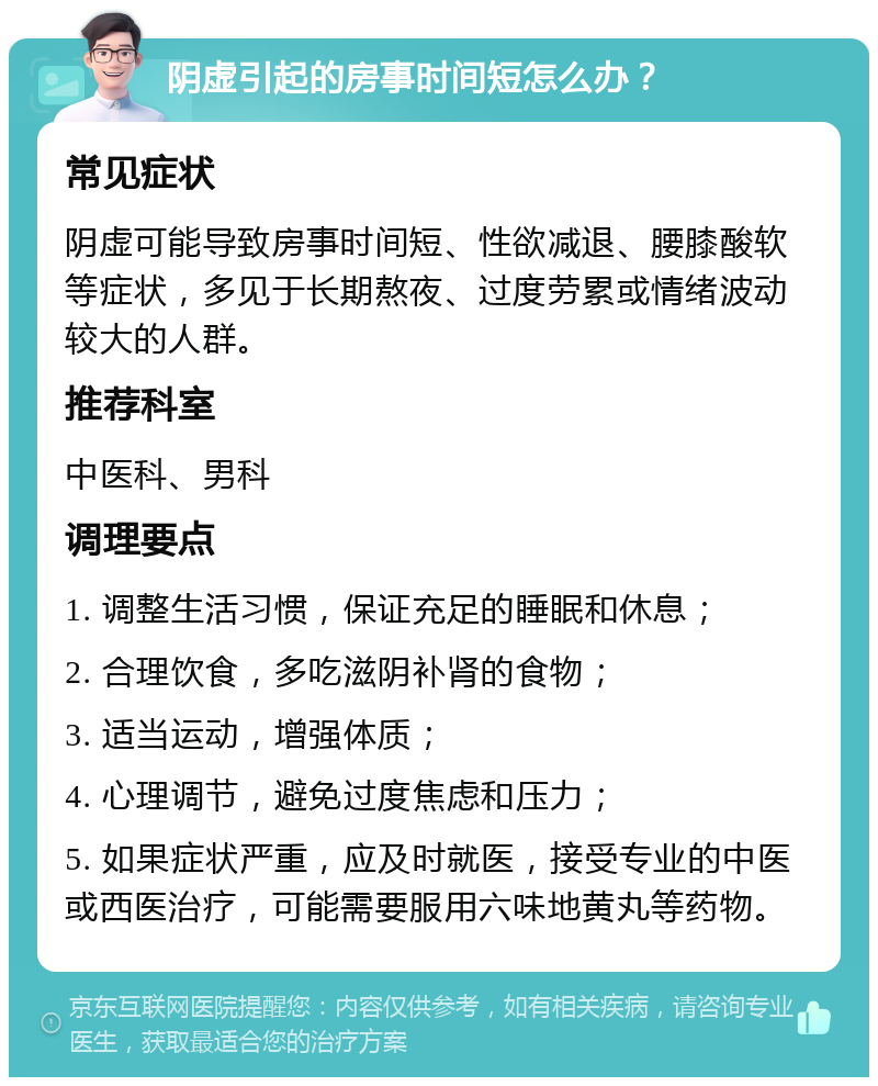 阴虚引起的房事时间短怎么办？ 常见症状 阴虚可能导致房事时间短、性欲减退、腰膝酸软等症状，多见于长期熬夜、过度劳累或情绪波动较大的人群。 推荐科室 中医科、男科 调理要点 1. 调整生活习惯，保证充足的睡眠和休息； 2. 合理饮食，多吃滋阴补肾的食物； 3. 适当运动，增强体质； 4. 心理调节，避免过度焦虑和压力； 5. 如果症状严重，应及时就医，接受专业的中医或西医治疗，可能需要服用六味地黄丸等药物。