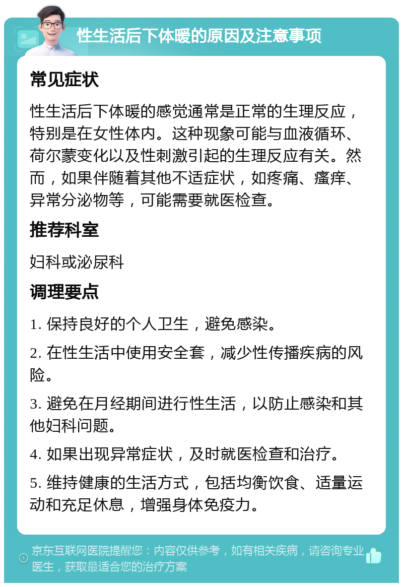 性生活后下体暖的原因及注意事项 常见症状 性生活后下体暖的感觉通常是正常的生理反应，特别是在女性体内。这种现象可能与血液循环、荷尔蒙变化以及性刺激引起的生理反应有关。然而，如果伴随着其他不适症状，如疼痛、瘙痒、异常分泌物等，可能需要就医检查。 推荐科室 妇科或泌尿科 调理要点 1. 保持良好的个人卫生，避免感染。 2. 在性生活中使用安全套，减少性传播疾病的风险。 3. 避免在月经期间进行性生活，以防止感染和其他妇科问题。 4. 如果出现异常症状，及时就医检查和治疗。 5. 维持健康的生活方式，包括均衡饮食、适量运动和充足休息，增强身体免疫力。