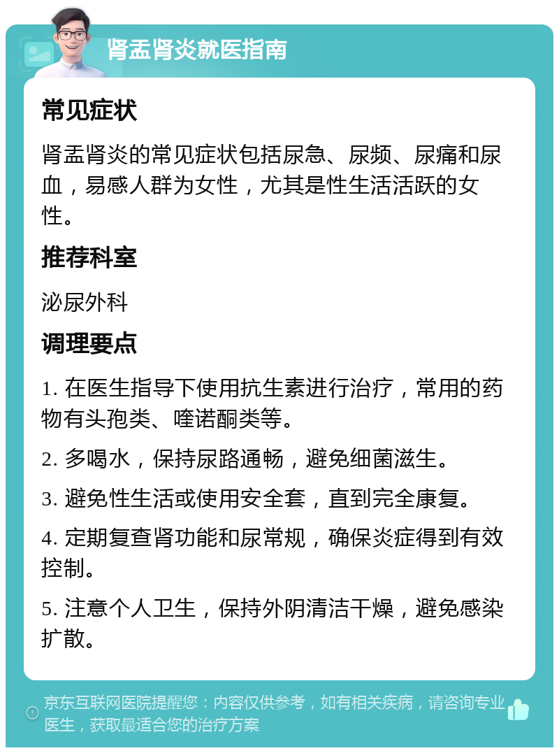 肾盂肾炎就医指南 常见症状 肾盂肾炎的常见症状包括尿急、尿频、尿痛和尿血，易感人群为女性，尤其是性生活活跃的女性。 推荐科室 泌尿外科 调理要点 1. 在医生指导下使用抗生素进行治疗，常用的药物有头孢类、喹诺酮类等。 2. 多喝水，保持尿路通畅，避免细菌滋生。 3. 避免性生活或使用安全套，直到完全康复。 4. 定期复查肾功能和尿常规，确保炎症得到有效控制。 5. 注意个人卫生，保持外阴清洁干燥，避免感染扩散。