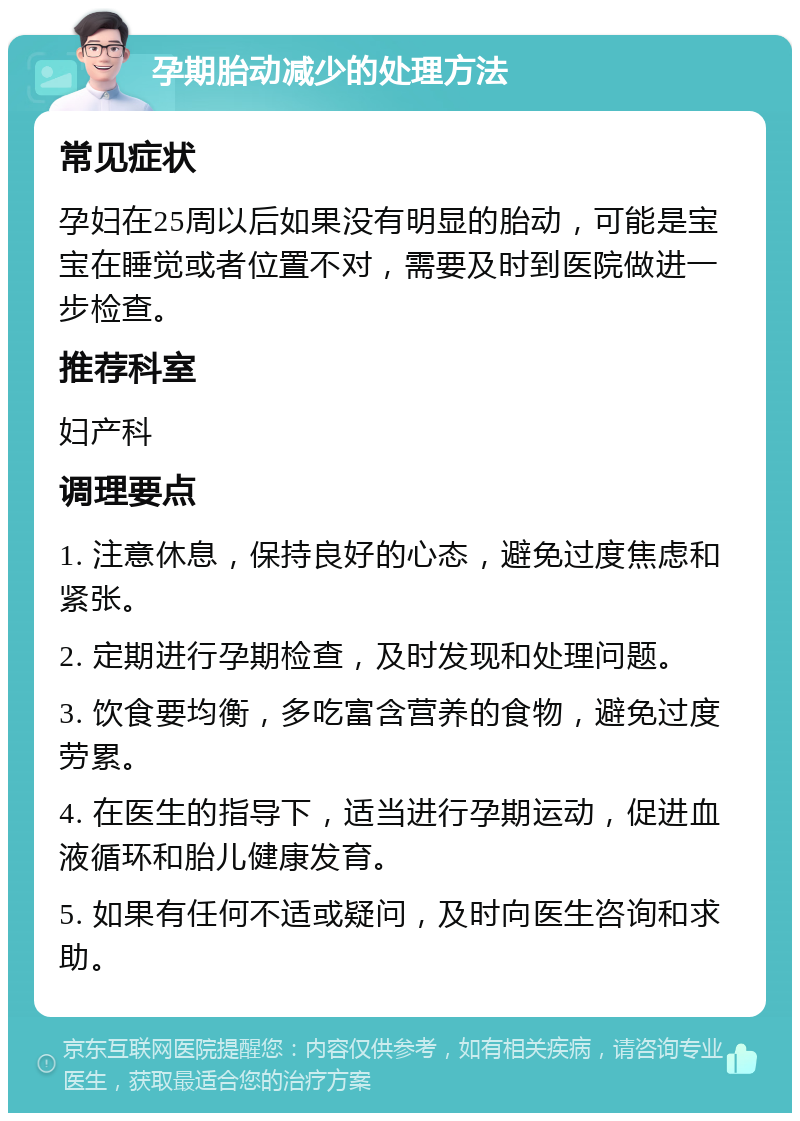 孕期胎动减少的处理方法 常见症状 孕妇在25周以后如果没有明显的胎动，可能是宝宝在睡觉或者位置不对，需要及时到医院做进一步检查。 推荐科室 妇产科 调理要点 1. 注意休息，保持良好的心态，避免过度焦虑和紧张。 2. 定期进行孕期检查，及时发现和处理问题。 3. 饮食要均衡，多吃富含营养的食物，避免过度劳累。 4. 在医生的指导下，适当进行孕期运动，促进血液循环和胎儿健康发育。 5. 如果有任何不适或疑问，及时向医生咨询和求助。