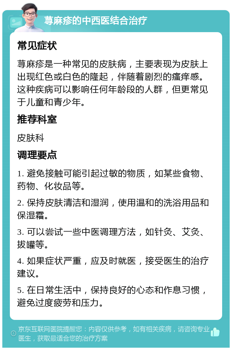 荨麻疹的中西医结合治疗 常见症状 荨麻疹是一种常见的皮肤病，主要表现为皮肤上出现红色或白色的隆起，伴随着剧烈的瘙痒感。这种疾病可以影响任何年龄段的人群，但更常见于儿童和青少年。 推荐科室 皮肤科 调理要点 1. 避免接触可能引起过敏的物质，如某些食物、药物、化妆品等。 2. 保持皮肤清洁和湿润，使用温和的洗浴用品和保湿霜。 3. 可以尝试一些中医调理方法，如针灸、艾灸、拔罐等。 4. 如果症状严重，应及时就医，接受医生的治疗建议。 5. 在日常生活中，保持良好的心态和作息习惯，避免过度疲劳和压力。