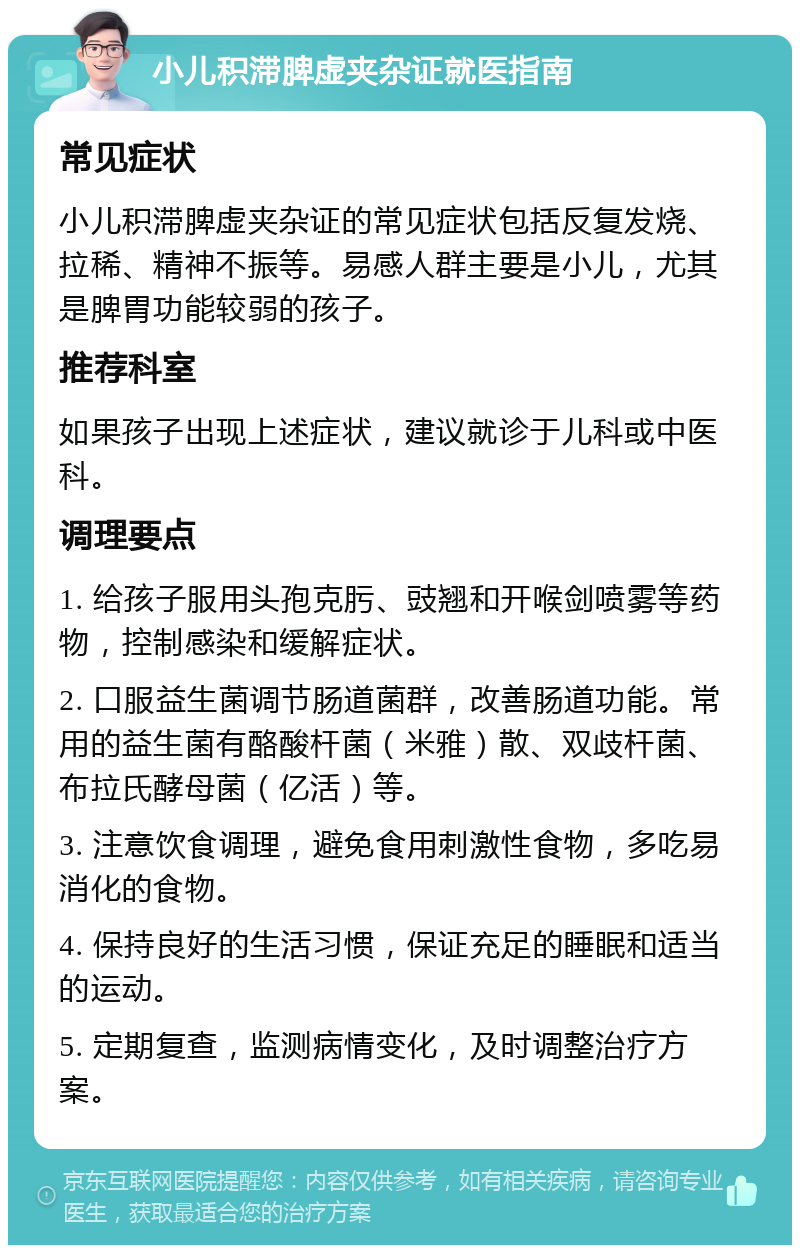 小儿积滞脾虚夹杂证就医指南 常见症状 小儿积滞脾虚夹杂证的常见症状包括反复发烧、拉稀、精神不振等。易感人群主要是小儿，尤其是脾胃功能较弱的孩子。 推荐科室 如果孩子出现上述症状，建议就诊于儿科或中医科。 调理要点 1. 给孩子服用头孢克肟、豉翘和开喉剑喷雾等药物，控制感染和缓解症状。 2. 口服益生菌调节肠道菌群，改善肠道功能。常用的益生菌有酪酸杆菌（米雅）散、双歧杆菌、布拉氏酵母菌（亿活）等。 3. 注意饮食调理，避免食用刺激性食物，多吃易消化的食物。 4. 保持良好的生活习惯，保证充足的睡眠和适当的运动。 5. 定期复查，监测病情变化，及时调整治疗方案。