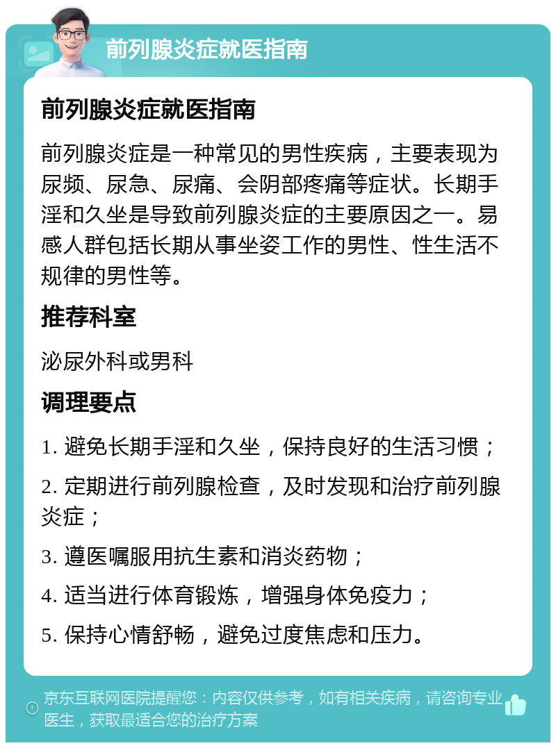 前列腺炎症就医指南 前列腺炎症就医指南 前列腺炎症是一种常见的男性疾病，主要表现为尿频、尿急、尿痛、会阴部疼痛等症状。长期手淫和久坐是导致前列腺炎症的主要原因之一。易感人群包括长期从事坐姿工作的男性、性生活不规律的男性等。 推荐科室 泌尿外科或男科 调理要点 1. 避免长期手淫和久坐，保持良好的生活习惯； 2. 定期进行前列腺检查，及时发现和治疗前列腺炎症； 3. 遵医嘱服用抗生素和消炎药物； 4. 适当进行体育锻炼，增强身体免疫力； 5. 保持心情舒畅，避免过度焦虑和压力。