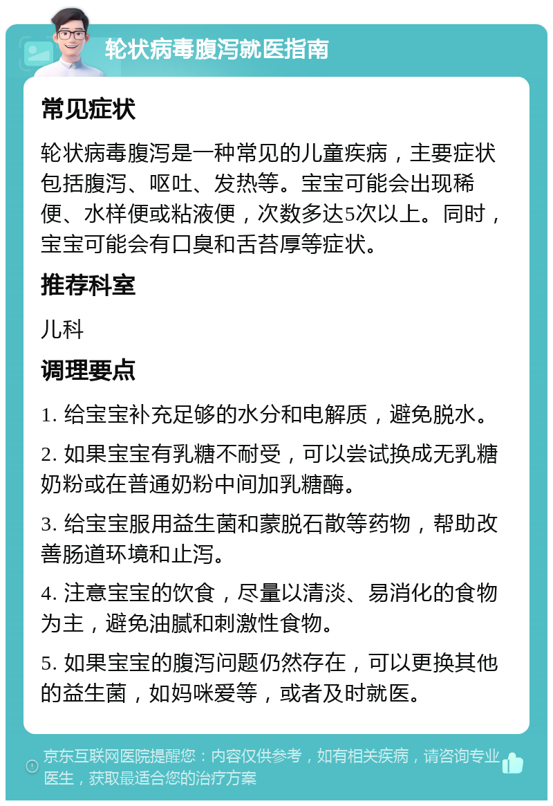 轮状病毒腹泻就医指南 常见症状 轮状病毒腹泻是一种常见的儿童疾病，主要症状包括腹泻、呕吐、发热等。宝宝可能会出现稀便、水样便或粘液便，次数多达5次以上。同时，宝宝可能会有口臭和舌苔厚等症状。 推荐科室 儿科 调理要点 1. 给宝宝补充足够的水分和电解质，避免脱水。 2. 如果宝宝有乳糖不耐受，可以尝试换成无乳糖奶粉或在普通奶粉中间加乳糖酶。 3. 给宝宝服用益生菌和蒙脱石散等药物，帮助改善肠道环境和止泻。 4. 注意宝宝的饮食，尽量以清淡、易消化的食物为主，避免油腻和刺激性食物。 5. 如果宝宝的腹泻问题仍然存在，可以更换其他的益生菌，如妈咪爱等，或者及时就医。