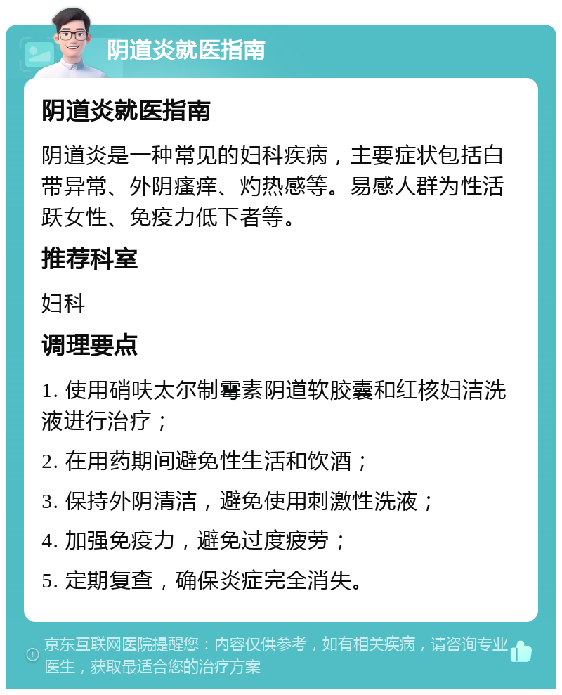 阴道炎就医指南 阴道炎就医指南 阴道炎是一种常见的妇科疾病，主要症状包括白带异常、外阴瘙痒、灼热感等。易感人群为性活跃女性、免疫力低下者等。 推荐科室 妇科 调理要点 1. 使用硝呋太尔制霉素阴道软胶囊和红核妇洁洗液进行治疗； 2. 在用药期间避免性生活和饮酒； 3. 保持外阴清洁，避免使用刺激性洗液； 4. 加强免疫力，避免过度疲劳； 5. 定期复查，确保炎症完全消失。