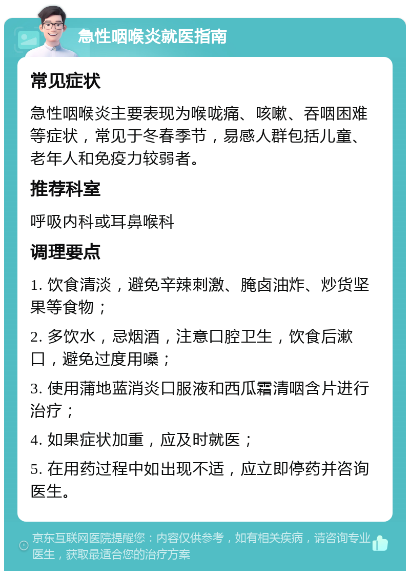 急性咽喉炎就医指南 常见症状 急性咽喉炎主要表现为喉咙痛、咳嗽、吞咽困难等症状，常见于冬春季节，易感人群包括儿童、老年人和免疫力较弱者。 推荐科室 呼吸内科或耳鼻喉科 调理要点 1. 饮食清淡，避免辛辣刺激、腌卤油炸、炒货坚果等食物； 2. 多饮水，忌烟酒，注意口腔卫生，饮食后漱口，避免过度用嗓； 3. 使用蒲地蓝消炎口服液和西瓜霜清咽含片进行治疗； 4. 如果症状加重，应及时就医； 5. 在用药过程中如出现不适，应立即停药并咨询医生。