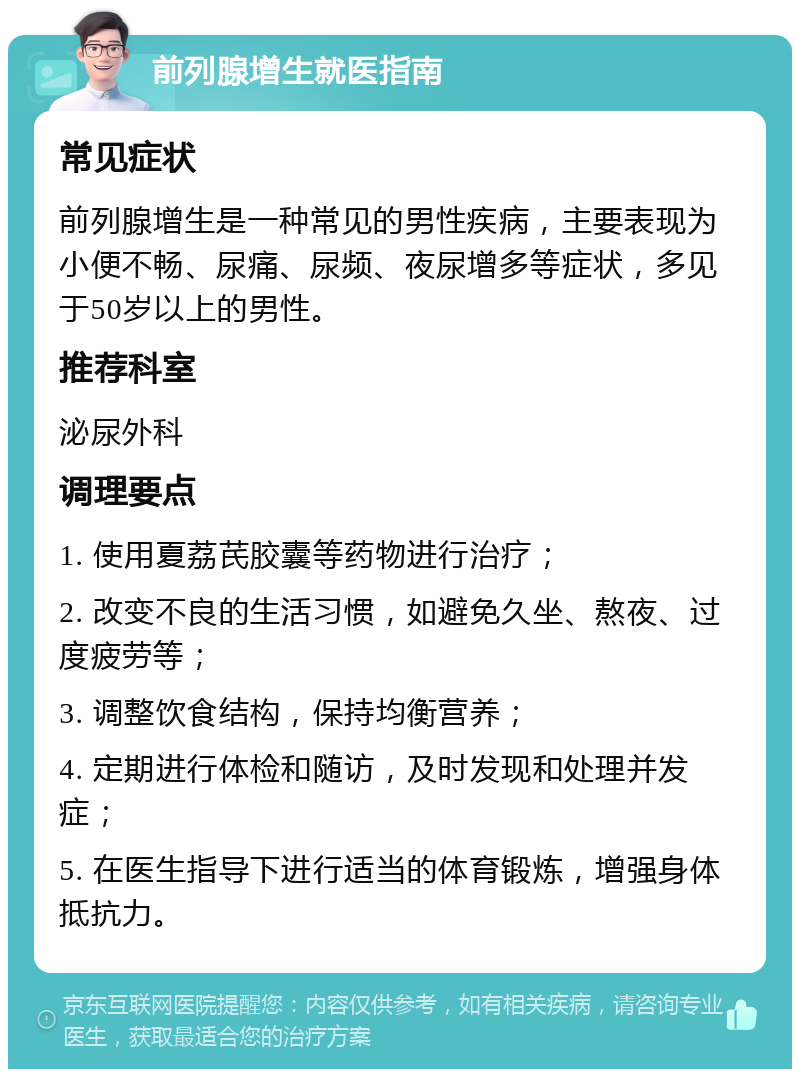 前列腺增生就医指南 常见症状 前列腺增生是一种常见的男性疾病，主要表现为小便不畅、尿痛、尿频、夜尿增多等症状，多见于50岁以上的男性。 推荐科室 泌尿外科 调理要点 1. 使用夏荔芪胶囊等药物进行治疗； 2. 改变不良的生活习惯，如避免久坐、熬夜、过度疲劳等； 3. 调整饮食结构，保持均衡营养； 4. 定期进行体检和随访，及时发现和处理并发症； 5. 在医生指导下进行适当的体育锻炼，增强身体抵抗力。