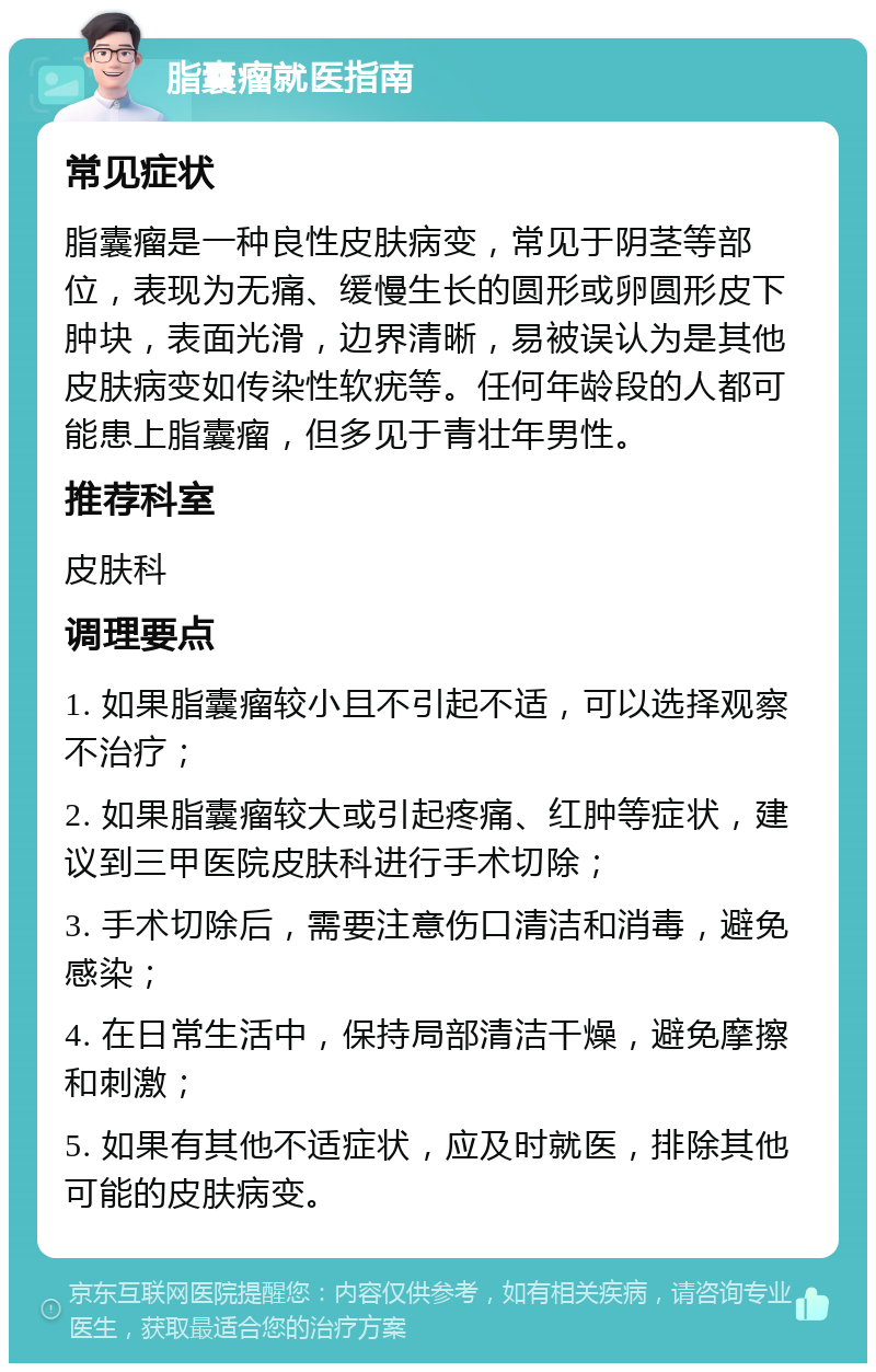 脂囊瘤就医指南 常见症状 脂囊瘤是一种良性皮肤病变，常见于阴茎等部位，表现为无痛、缓慢生长的圆形或卵圆形皮下肿块，表面光滑，边界清晰，易被误认为是其他皮肤病变如传染性软疣等。任何年龄段的人都可能患上脂囊瘤，但多见于青壮年男性。 推荐科室 皮肤科 调理要点 1. 如果脂囊瘤较小且不引起不适，可以选择观察不治疗； 2. 如果脂囊瘤较大或引起疼痛、红肿等症状，建议到三甲医院皮肤科进行手术切除； 3. 手术切除后，需要注意伤口清洁和消毒，避免感染； 4. 在日常生活中，保持局部清洁干燥，避免摩擦和刺激； 5. 如果有其他不适症状，应及时就医，排除其他可能的皮肤病变。