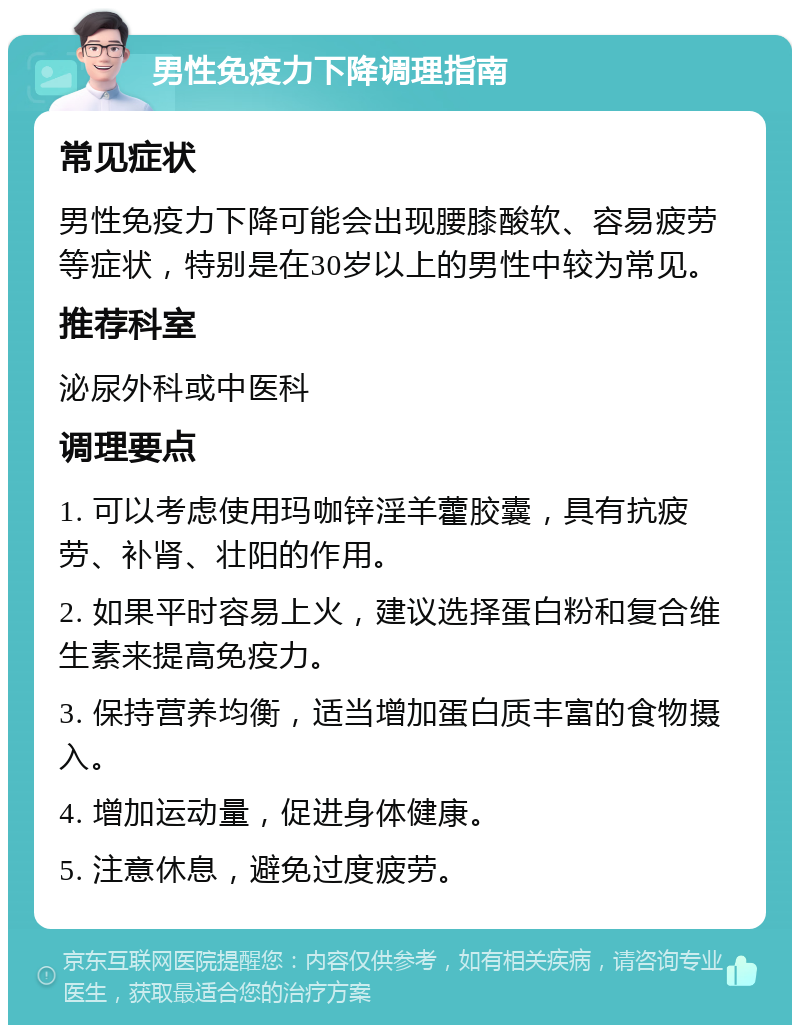 男性免疫力下降调理指南 常见症状 男性免疫力下降可能会出现腰膝酸软、容易疲劳等症状，特别是在30岁以上的男性中较为常见。 推荐科室 泌尿外科或中医科 调理要点 1. 可以考虑使用玛咖锌淫羊藿胶囊，具有抗疲劳、补肾、壮阳的作用。 2. 如果平时容易上火，建议选择蛋白粉和复合维生素来提高免疫力。 3. 保持营养均衡，适当增加蛋白质丰富的食物摄入。 4. 增加运动量，促进身体健康。 5. 注意休息，避免过度疲劳。