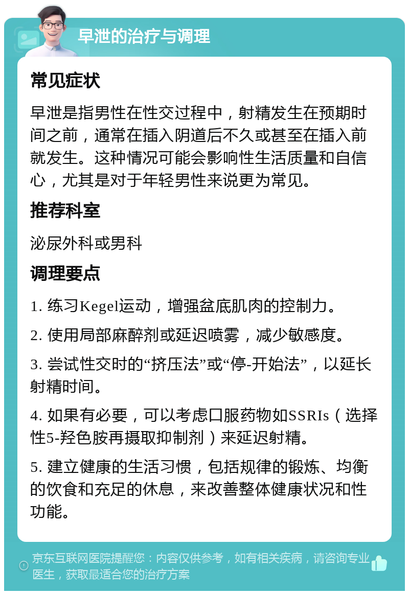 早泄的治疗与调理 常见症状 早泄是指男性在性交过程中，射精发生在预期时间之前，通常在插入阴道后不久或甚至在插入前就发生。这种情况可能会影响性生活质量和自信心，尤其是对于年轻男性来说更为常见。 推荐科室 泌尿外科或男科 调理要点 1. 练习Kegel运动，增强盆底肌肉的控制力。 2. 使用局部麻醉剂或延迟喷雾，减少敏感度。 3. 尝试性交时的“挤压法”或“停-开始法”，以延长射精时间。 4. 如果有必要，可以考虑口服药物如SSRIs（选择性5-羟色胺再摄取抑制剂）来延迟射精。 5. 建立健康的生活习惯，包括规律的锻炼、均衡的饮食和充足的休息，来改善整体健康状况和性功能。